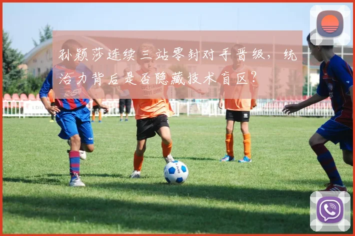 孙颖莎连续三站零封对手晋级,统治力背后是否隐藏技术盲区?