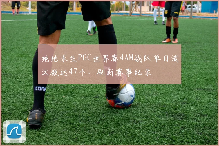 绝地求生PGC世界赛4AM战队单日淘汰数达47个,刷新赛事纪录
