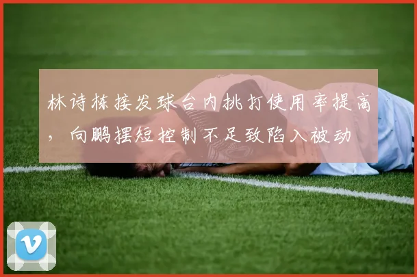林诗栋接发球台内挑打使用率提高,向鹏摆短控制不足致陷入被动