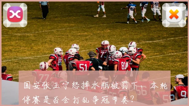 国安张玉宁怒摔水瓶被罚下,本轮停赛是否会打乱争冠节奏?