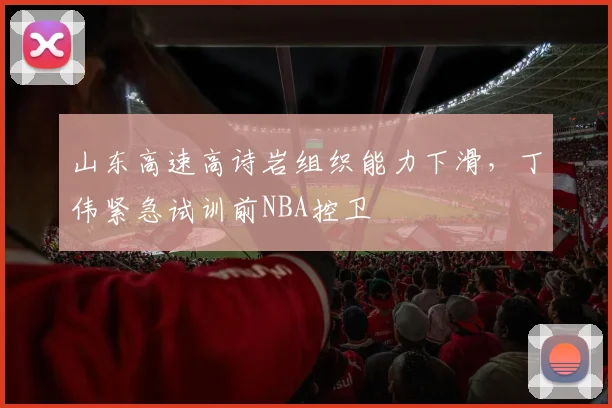 山东高速高诗岩组织能力下滑,丁伟紧急试训前NBA控卫