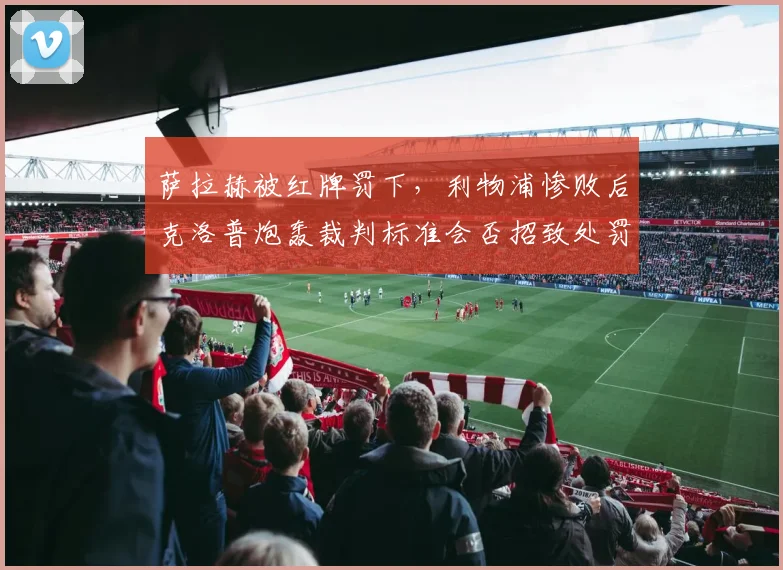 萨拉赫被红牌罚下,利物浦惨败后克洛普炮轰裁判标准会否招致处罚?
